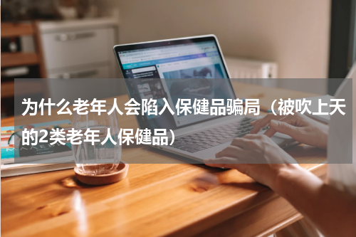 为什么老年人会陷入保健品骗局（被吹上天的2类老年人保健品）