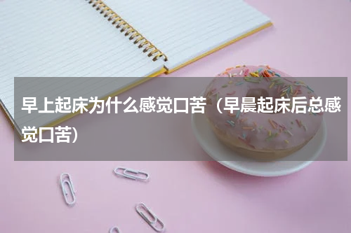 早上起床为什么感觉口苦（早晨起床后总感觉口苦）