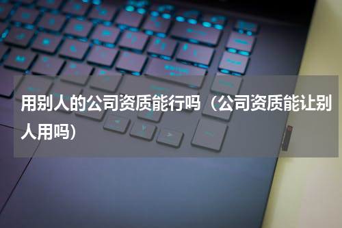 用别人的公司资质能行吗（公司资质能让别人用吗）