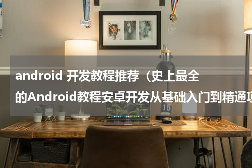 android 开发教程推荐（史上最全的Android教程安卓开发从基础入门到精通项目实战）