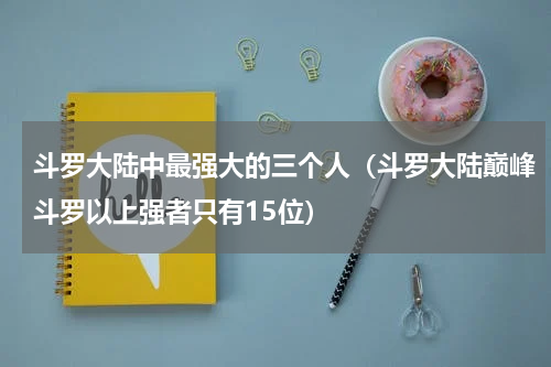 斗罗大陆中最强大的三个人（斗罗大陆巅峰斗罗以上强者只有15位）