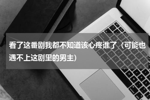 看了这番剧我都不知道该心疼谁了（可能也遇不上这剧里的男主）