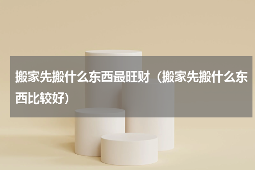 搬家先搬什么东西最旺财（搬家先搬什么东西比较好）