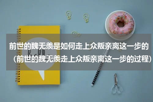 前世的魏无羡是如何走上众叛亲离这一步的（前世的魏无羡走上众叛亲离这一步的过程）