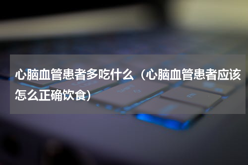 心脑血管患者多吃什么（心脑血管患者应该怎么正确饮食）