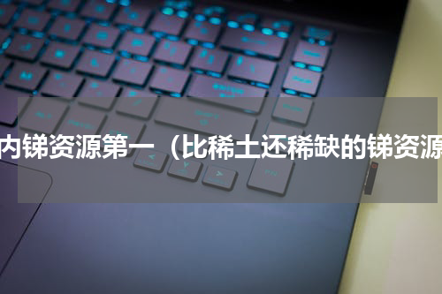 国内锑资源第一（比稀土还稀缺的锑资源）