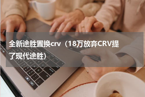 全新途胜置换crv（18万放弃CRV提了现代途胜）