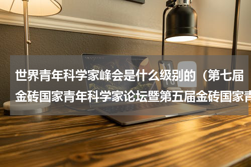 世界青年科学家峰会是什么级别的（第七届金砖国家青年科学家论坛暨第五届金砖国家青年创新奖在厦门举办）