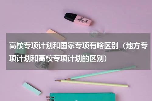 高校专项计划和国家专项有啥区别（地方专项计划和高校专项计划的区别）