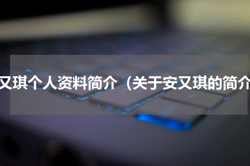 安又琪个人资料简介（关于安又琪的简介）
