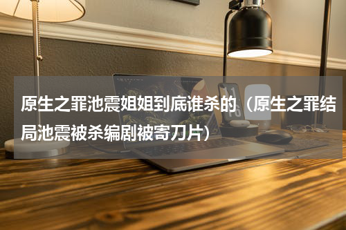 原生之罪池震姐姐到底谁杀的（原生之罪结局池震被杀编剧被寄刀片）