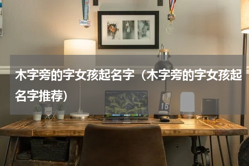 木字旁的字女孩起名字（木字旁的字女孩起名字推荐）