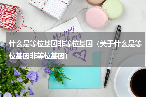 什么是等位基因非等位基因（关于什么是等位基因非等位基因）