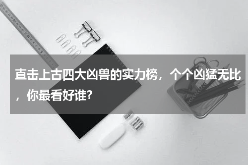 直击上古四大凶兽的实力榜，个个凶猛无比，你最看好谁？