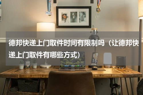 德邦快递上门取件时间有限制吗（让德邦快递上门取件有哪些方式）
