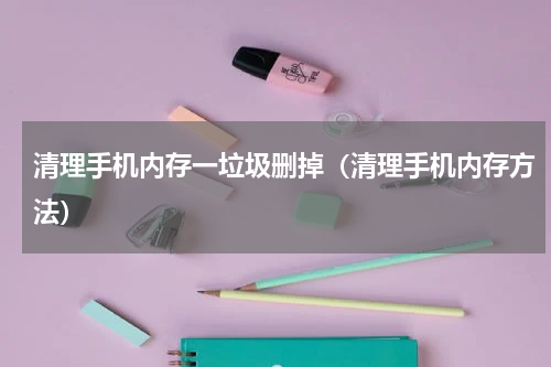 清理手机内存一垃圾删掉（清理手机内存方法）