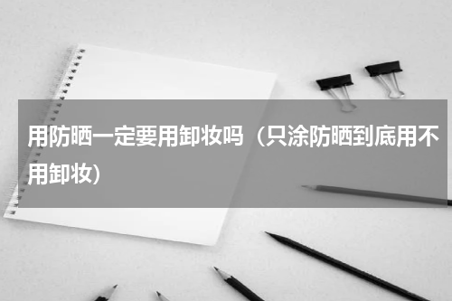 用防晒一定要用卸妆吗（只涂防晒到底用不用卸妆）