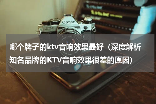 哪个牌子的ktv音响效果最好（深度解析知名品牌的KTV音响效果很差的原因）