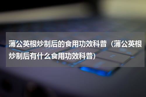 蒲公英根炒制后的食用功效科普（蒲公英根炒制后有什么食用功效科普）