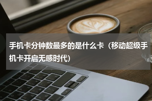 手机卡分钟数最多的是什么卡（移动超级手机卡开启无感时代）