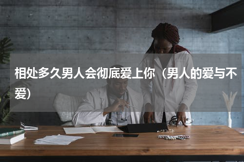 相处多久男人会彻底爱上你（男人的爱与不爱）