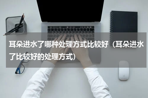 耳朵进水了哪种处理方式比较好（耳朵进水了比较好的处理方式）