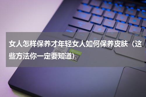 女人怎样保养才年轻女人如何保养皮肤（这些方法你一定要知道）
