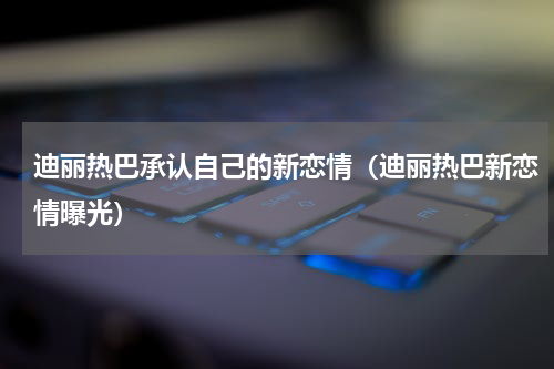 迪丽热巴承认自己的新恋情（迪丽热巴新恋情曝光）