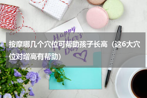 按摩哪几个穴位可帮助孩子长高（这6大穴位对增高有帮助）