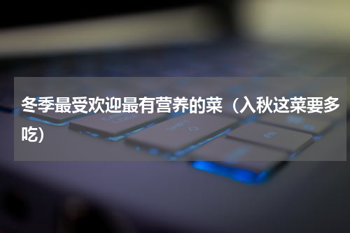 冬季最受欢迎最有营养的菜（入秋这菜要多吃）