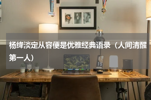 杨绛淡定从容便是优雅经典语录（人间清醒第一人）