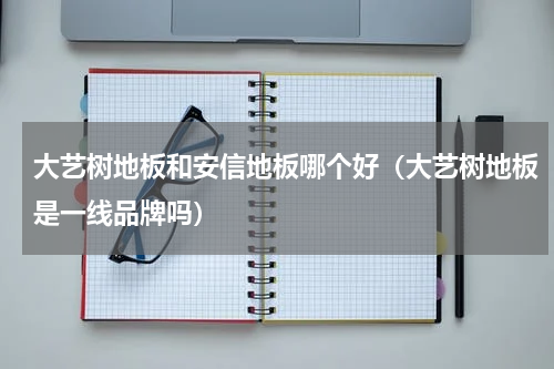 大艺树地板和安信地板哪个好（大艺树地板是一线品牌吗）