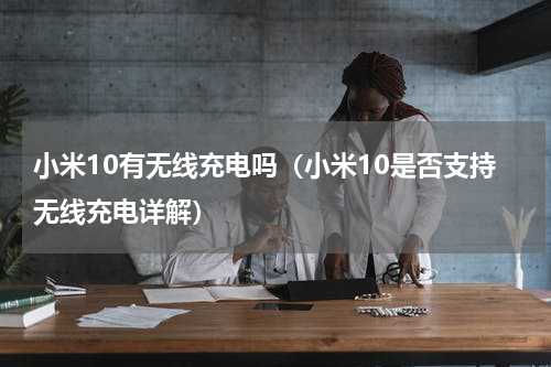 小米10有无线充电吗（小米10是否支持无线充电详解）
