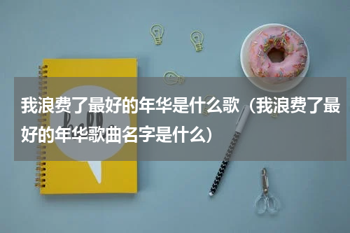 我浪费了最好的年华是什么歌（我浪费了最好的年华歌曲名字是什么）