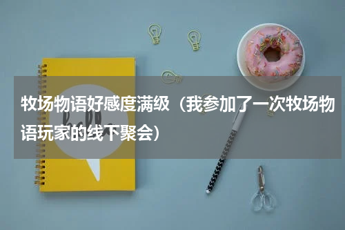 牧场物语好感度满级（我参加了一次牧场物语玩家的线下聚会）