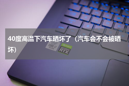40度高温下汽车晒坏了（汽车会不会被晒坏）