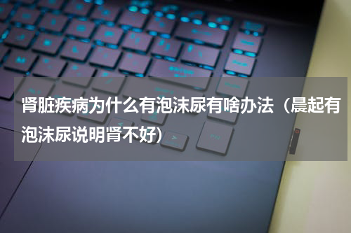 肾脏疾病为什么有泡沫尿有啥办法（晨起有泡沫尿说明肾不好）