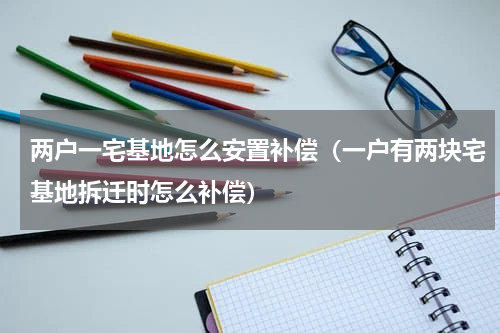 两户一宅基地怎么安置补偿（一户有两块宅基地拆迁时怎么补偿）