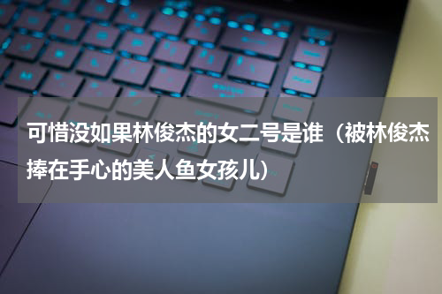 可惜没如果林俊杰的女二号是谁（被林俊杰捧在手心的美人鱼女孩儿）