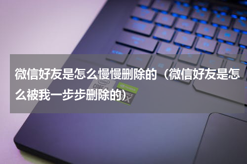 微信好友是怎么慢慢删除的（微信好友是怎么被我一步步删除的）