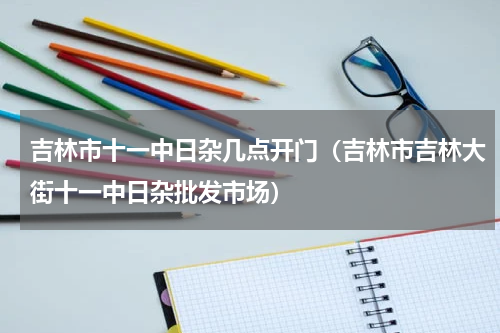 吉林市十一中日杂几点开门（吉林市吉林大街十一中日杂批发市场）