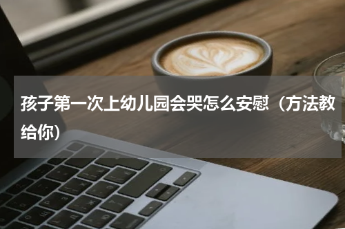 孩子第一次上幼儿园会哭怎么安慰（方法教给你）