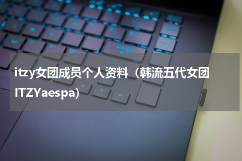 itzy女团成员个人资料（韩流五代女团ITZYaespa）