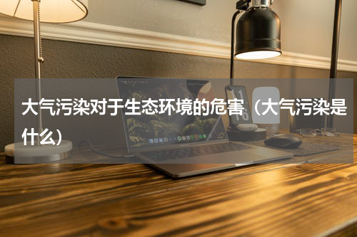 大气污染对于生态环境的危害（大气污染是什么）