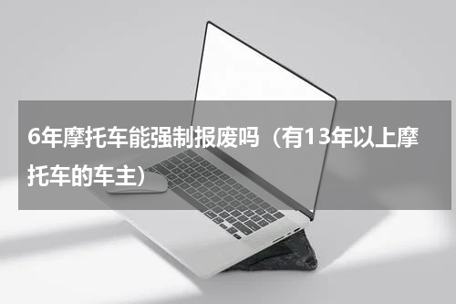 6年摩托车能强制报废吗（有13年以上摩托车的车主）