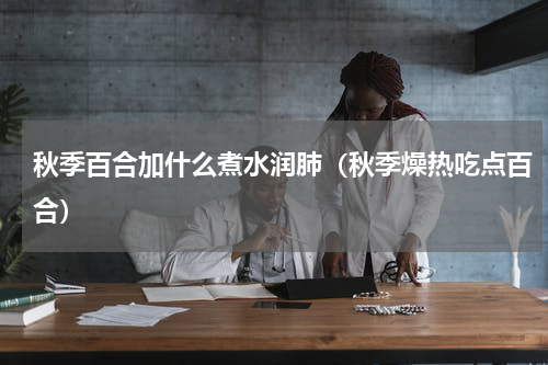 秋季百合加什么煮水润肺（秋季燥热吃点百合）