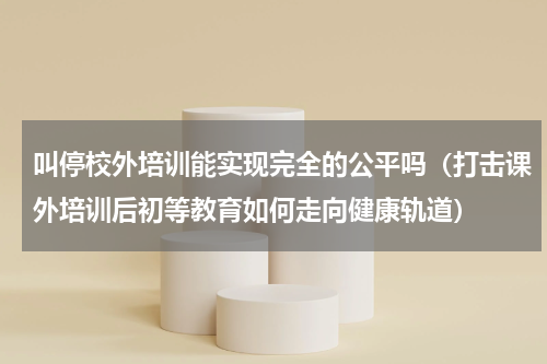 叫停校外培训能实现完全的公平吗（打击课外培训后初等教育如何走向健康轨道）