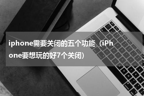 iphone需要关闭的五个功能（iPhone要想玩的好7个关闭）
