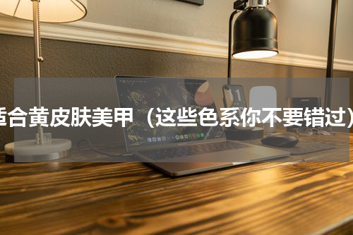适合黄皮肤美甲（这些色系你不要错过）