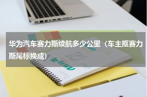 华为汽车赛力斯续航多少公里（车主抠赛力斯尾标换成）